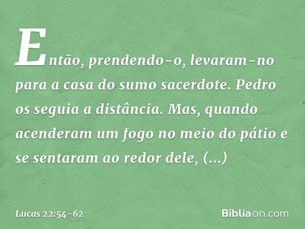 Então, prendendo-o, levaram-no para a casa do sumo sacerdote. Pedro os seguia a distância. Mas, quando acenderam um fogo no meio do pátio e se sentaram ao redor