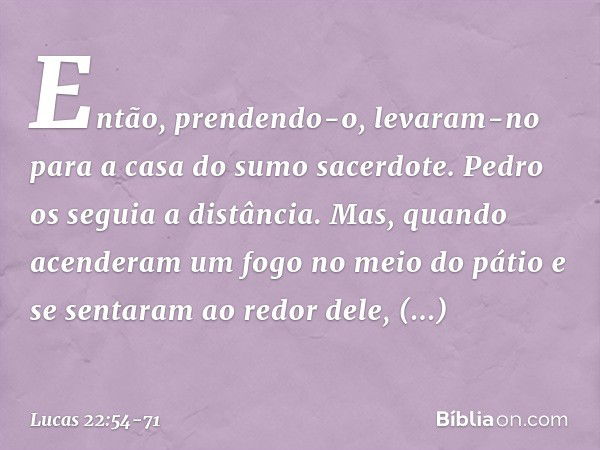 Então, prendendo-o, levaram-no para a casa do sumo sacerdote. Pedro os seguia a distância. Mas, quando acenderam um fogo no meio do pátio e se sentaram ao redor