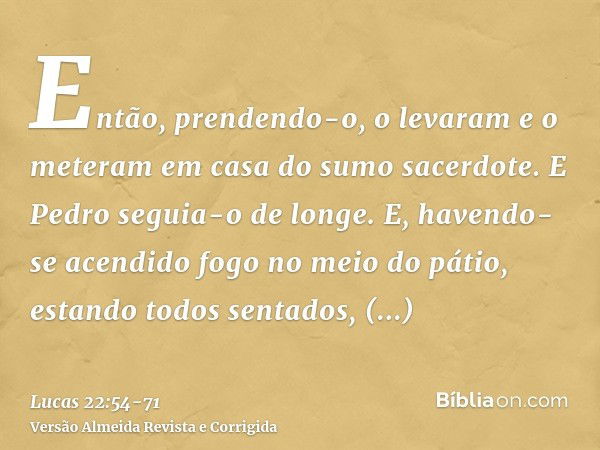 Então, prendendo-o, o levaram e o meteram em casa do sumo sacerdote. E Pedro seguia-o de longe.E, havendo-se acendido fogo no meio do pátio, estando todos senta