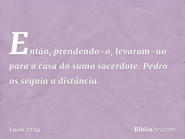 Então, prendendo-o, levaram-no para a casa do sumo sacerdote. Pedro os seguia a distância. -- Lucas 22:54