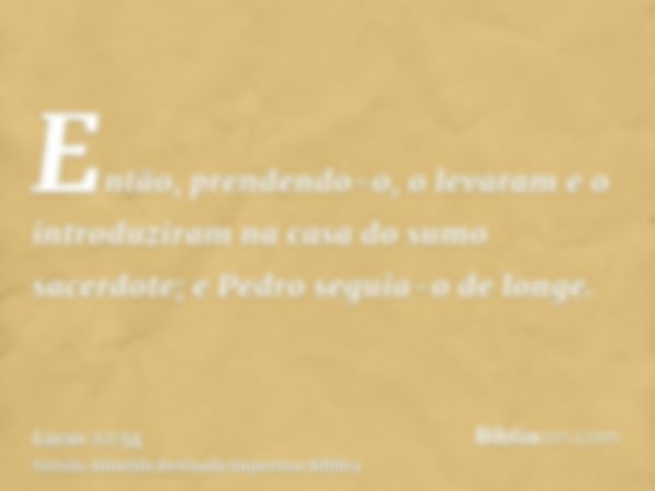 Então, prendendo-o, o levaram e o introduziram na casa do sumo sacerdote; e Pedro seguia-o de longe.