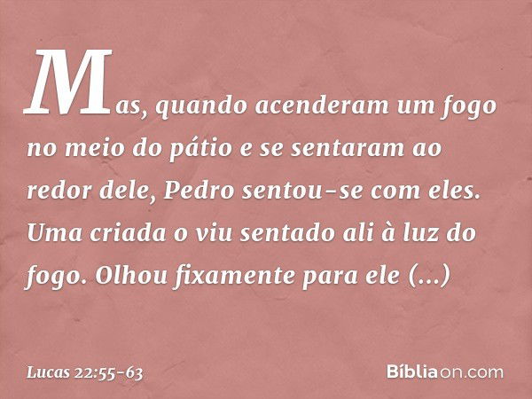 Mas, quando acenderam um fogo no meio do pátio e se sentaram ao redor dele, Pedro sentou-se com eles. Uma criada o viu sentado ali à luz do fogo. Olhou fixament