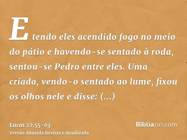 E tendo eles acendido fogo no meio do pátio e havendo-se sentado à roda, sentou-se Pedro entre eles.Uma criada, vendo-o sentado ao lume, fixou os olhos nele e d