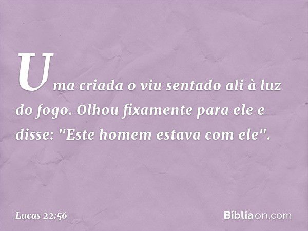 Uma criada o viu sentado ali à luz do fogo. Olhou fixamente para ele e disse: "Este homem estava com ele". -- Lucas 22:56