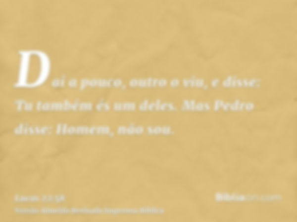 Daí a pouco, outro o viu, e disse: Tu também és um deles. Mas Pedro disse: Homem, não sou.