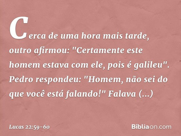 Cerca de uma hora mais tarde, outro afirmou: "Certamente este homem estava com ele, pois é galileu". Pedro respondeu: "Homem, não sei do que você está falando!"