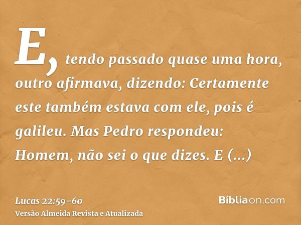 E, tendo passado quase uma hora, outro afirmava, dizendo: Certamente este também estava com ele, pois é galileu.Mas Pedro respondeu: Homem, não sei o que dizes.