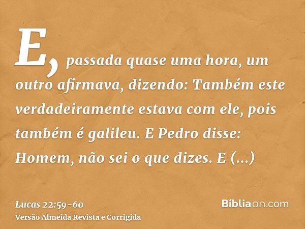 E, passada quase uma hora, um outro afirmava, dizendo: Também este verdadeiramente estava com ele, pois também é galileu.E Pedro disse: Homem, não sei o que diz