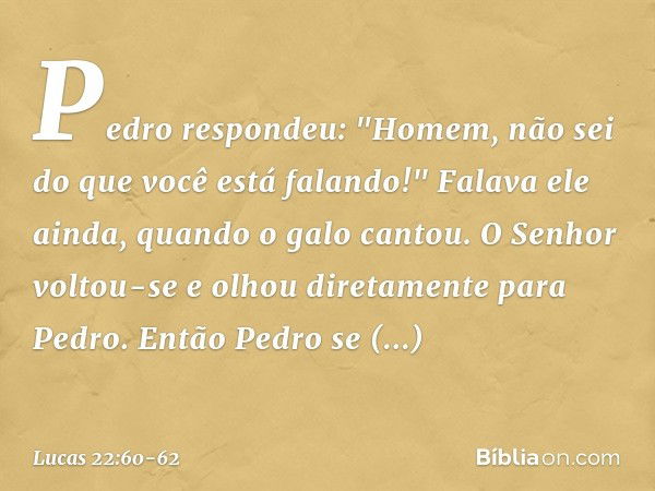 Pedro respondeu: "Homem, não sei do que você está falando!" Falava ele ainda, quando o galo cantou. O Senhor voltou-se e olhou diretamente para Pedro. Então Ped