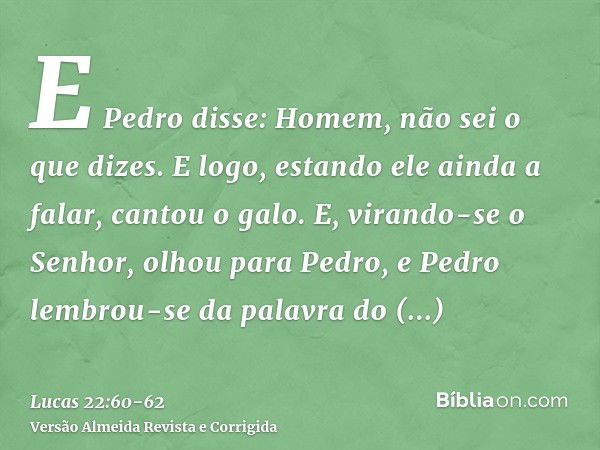 E Pedro disse: Homem, não sei o que dizes. E logo, estando ele ainda a falar, cantou o galo.E, virando-se o Senhor, olhou para Pedro, e Pedro lembrou-se da pala