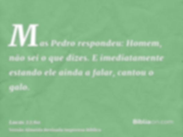 Mas Pedro respondeu: Homem, não sei o que dizes. E imediatamente estando ele ainda a falar, cantou o galo.