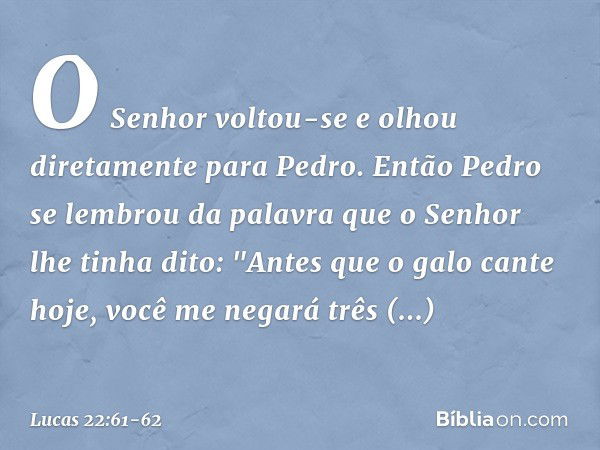 O Senhor voltou-se e olhou diretamente para Pedro. Então Pedro se lembrou da palavra que o Senhor lhe tinha dito: "Antes que o galo cante hoje, você me negará t