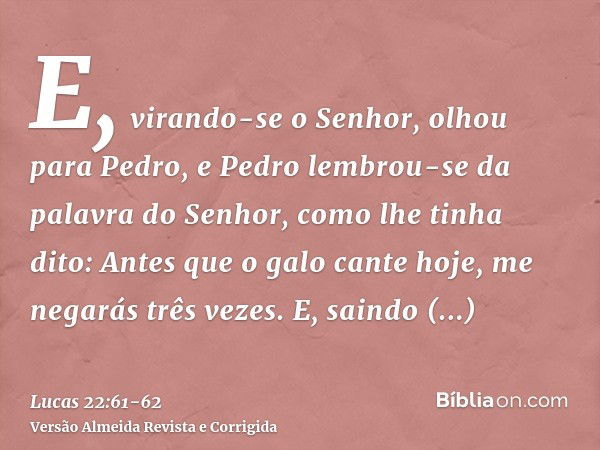 E, virando-se o Senhor, olhou para Pedro, e Pedro lembrou-se da palavra do Senhor, como lhe tinha dito: Antes que o galo cante hoje, me negarás três vezes.E, sa