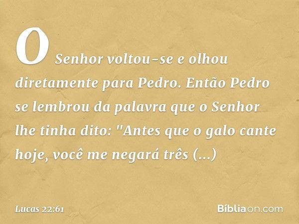 O Senhor voltou-se e olhou diretamente para Pedro. Então Pedro se lembrou da palavra que o Senhor lhe tinha dito: "Antes que o galo cante hoje, você me negará t