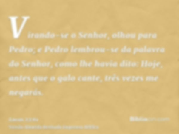 Virando-se o Senhor, olhou para Pedro; e Pedro lembrou-se da palavra do Senhor, como lhe havia dito: Hoje, antes que o galo cante, três vezes me negarás.