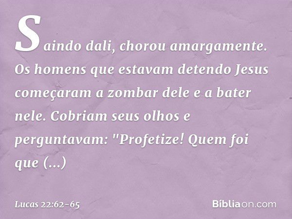 Saindo dali, chorou amargamente. Os homens que estavam detendo Jesus começaram a zombar dele e a bater nele. Cobriam seus olhos e perguntavam: "Profetize! Quem 