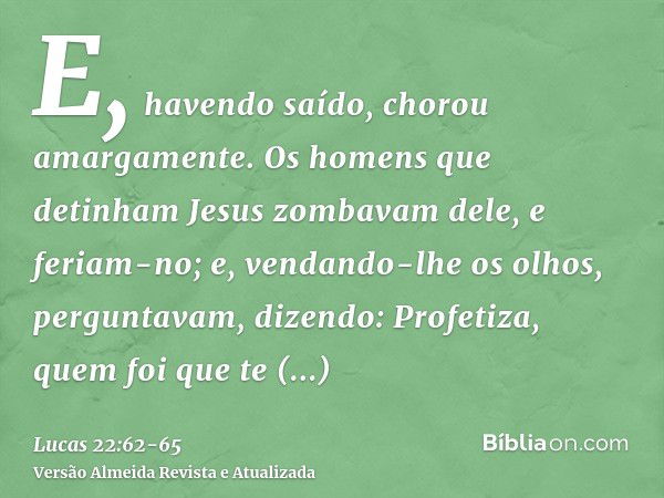 E, havendo saído, chorou amargamente.Os homens que detinham Jesus zombavam dele, e feriam-no;e, vendando-lhe os olhos, perguntavam, dizendo: Profetiza, quem foi