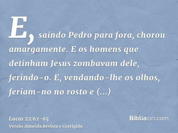 E, saindo Pedro para fora, chorou amargamente.E os homens que detinham Jesus zombavam dele, ferindo-o.E, vendando-lhe os olhos, feriam-no no rosto e perguntavam