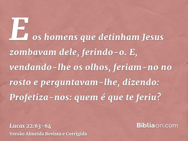 E os homens que detinham Jesus zombavam dele, ferindo-o.E, vendando-lhe os olhos, feriam-no no rosto e perguntavam-lhe, dizendo: Profetiza-nos: quem é que te fe