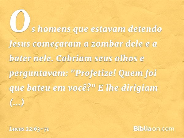 Os homens que estavam detendo Jesus começaram a zombar dele e a bater nele. Cobriam seus olhos e perguntavam: "Profetize! Quem foi que bateu em você?" E lhe dir