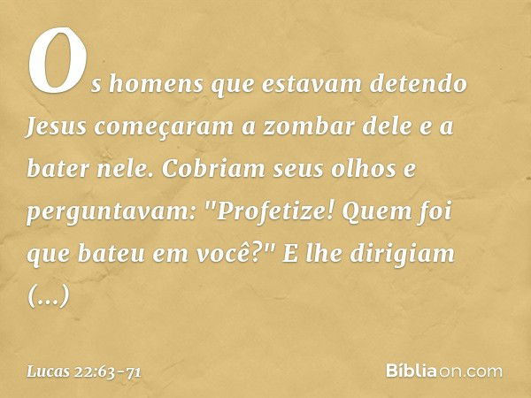 Os homens que estavam detendo Jesus começaram a zombar dele e a bater nele. Cobriam seus olhos e perguntavam: "Profetize! Quem foi que bateu em você?" E lhe dir