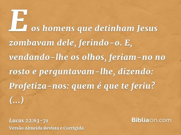 E os homens que detinham Jesus zombavam dele, ferindo-o.E, vendando-lhe os olhos, feriam-no no rosto e perguntavam-lhe, dizendo: Profetiza-nos: quem é que te fe