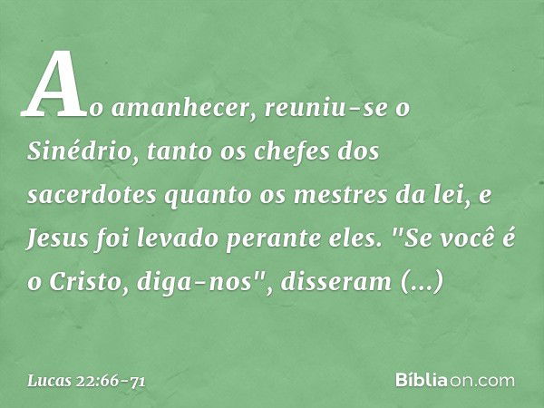 Ao amanhecer, reuniu-se o Sinédrio, tanto os chefes dos sacerdotes quanto os mestres da lei, e Jesus foi levado perante eles. "Se você é o Cristo, diga-nos", di