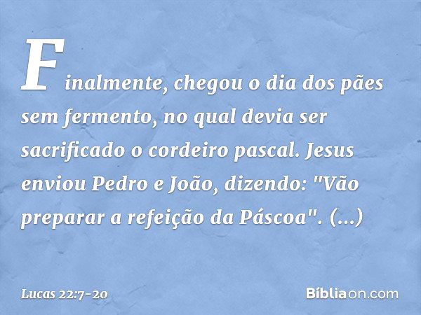 Finalmente, chegou o dia dos pães sem fermento, no qual devia ser sacrificado o cordeiro pascal. Jesus enviou Pedro e João, dizendo: "Vão preparar a refeição da