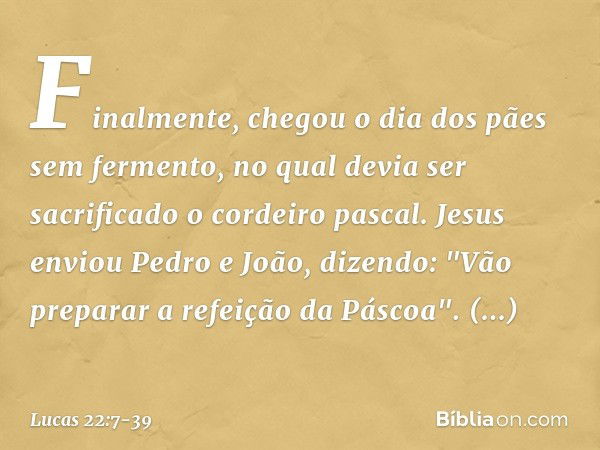 Finalmente, chegou o dia dos pães sem fermento, no qual devia ser sacrificado o cordeiro pascal. Jesus enviou Pedro e João, dizendo: "Vão preparar a refeição da