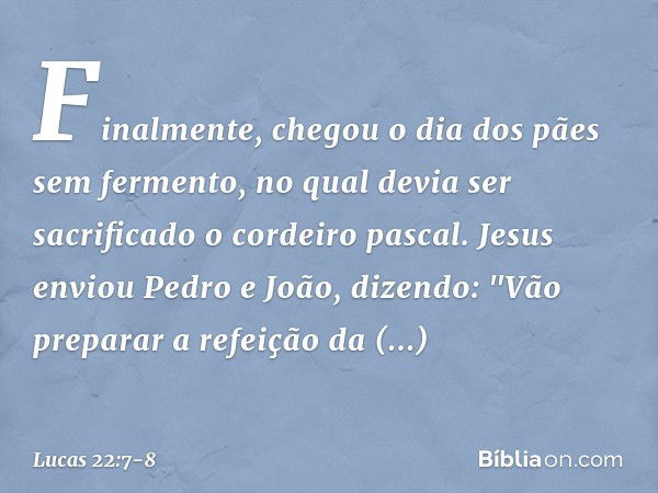 Finalmente, chegou o dia dos pães sem fermento, no qual devia ser sacrificado o cordeiro pascal. Jesus enviou Pedro e João, dizendo: "Vão preparar a refeição da