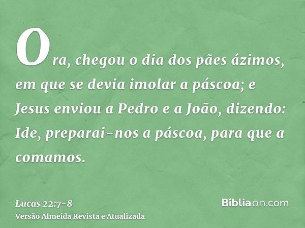 Ora, chegou o dia dos pães ázimos, em que se devia imolar a páscoa;e Jesus enviou a Pedro e a João, dizendo: Ide, preparai-nos a páscoa, para que a comamos.