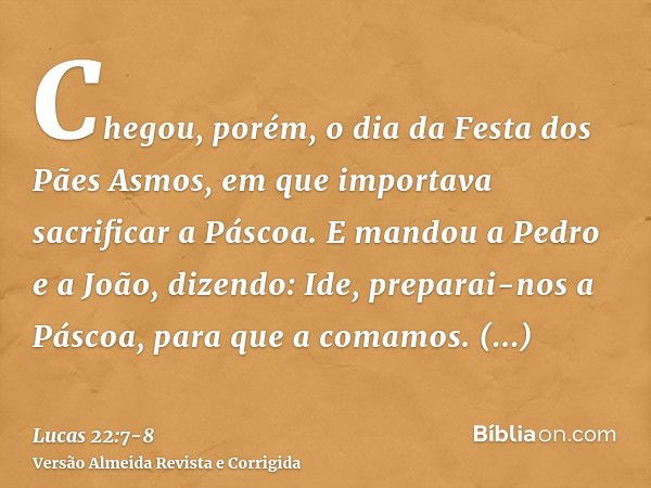 Chegou, porém, o dia da Festa dos Pães Asmos, em que importava sacrificar a Páscoa.E mandou a Pedro e a João, dizendo: Ide, preparai-nos a Páscoa, para que a co