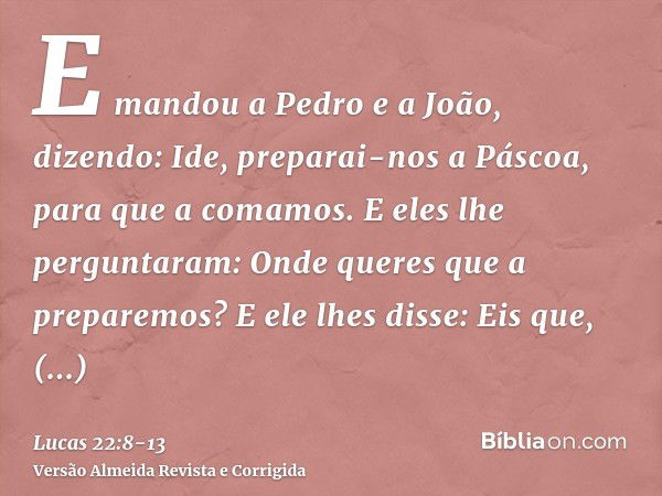 E mandou a Pedro e a João, dizendo: Ide, preparai-nos a Páscoa, para que a comamos.E eles lhe perguntaram: Onde queres que a preparemos?E ele lhes disse: Eis qu