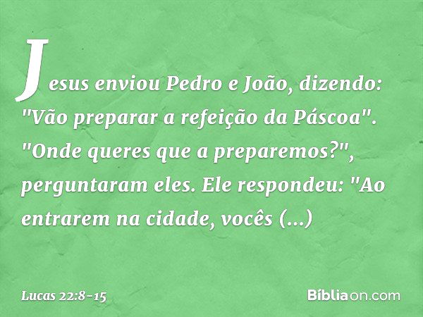 Jesus enviou Pedro e João, dizendo: "Vão preparar a refeição da Páscoa". "Onde queres que a preparemos?", perguntaram eles. Ele respondeu: "Ao entrarem na cidad