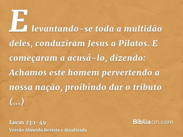 E levantando-se toda a multidão deles, conduziram Jesus a Pilatos.E começaram a acusá-lo, dizendo: Achamos este homem pervertendo a nossa nação, proibindo dar o