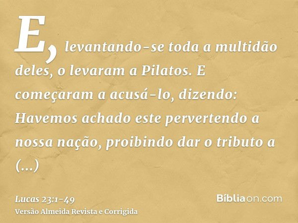 E, levantando-se toda a multidão deles, o levaram a Pilatos.E começaram a acusá-lo, dizendo: Havemos achado este pervertendo a nossa nação, proibindo dar o trib