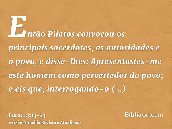 Então Pilatos convocou os principais sacerdotes, as autoridades e o povo,e disse-lhes: Apresentastes-me este homem como pervertedor do povo; e eis que, interrog