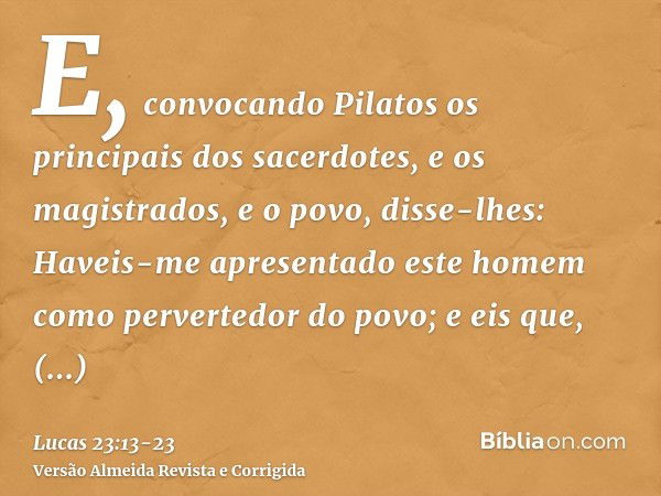 E, convocando Pilatos os principais dos sacerdotes, e os magistrados, e o povo, disse-lhes:Haveis-me apresentado este homem como pervertedor do povo; e eis que,