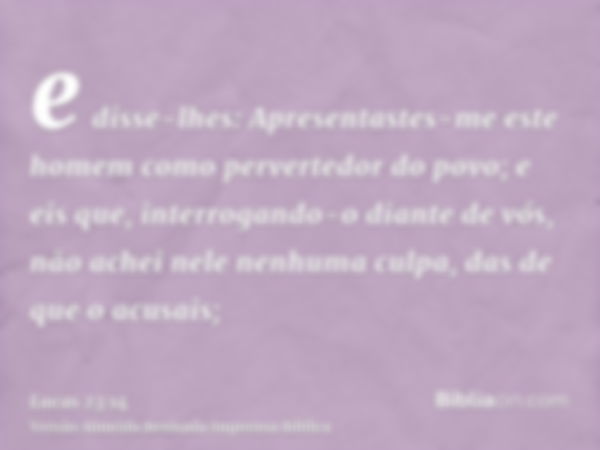 e disse-lhes: Apresentastes-me este homem como pervertedor do povo; e eis que, interrogando-o diante de vós, não achei nele nenhuma culpa, das de que o acusais;