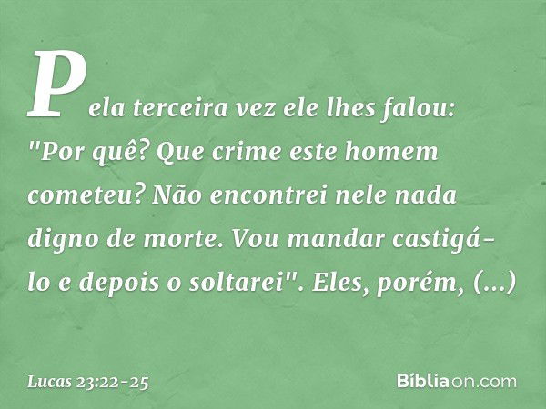 Pela terceira vez ele lhes falou: "Por quê? Que crime este homem cometeu? Não encontrei nele nada digno de morte. Vou mandar castigá-lo e depois o soltarei". El