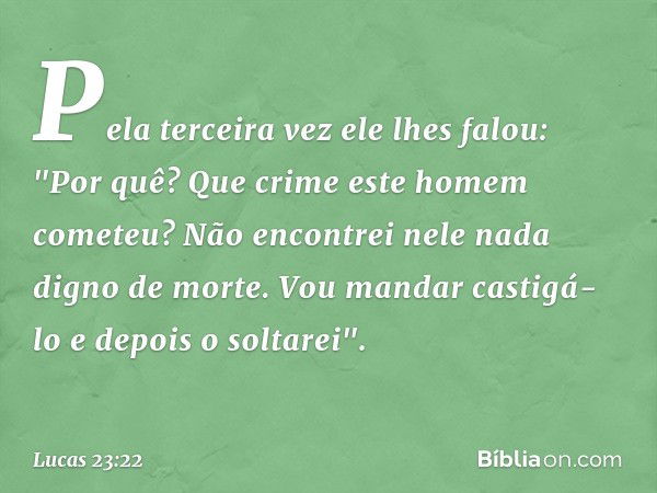 Pela terceira vez ele lhes falou: "Por quê? Que crime este homem cometeu? Não encontrei nele nada digno de morte. Vou mandar castigá-lo e depois o soltarei". --