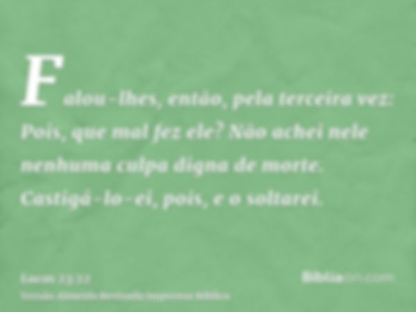 Falou-lhes, então, pela terceira vez: Pois, que mal fez ele? Não achei nele nenhuma culpa digna de morte. Castigá-lo-ei, pois, e o soltarei.