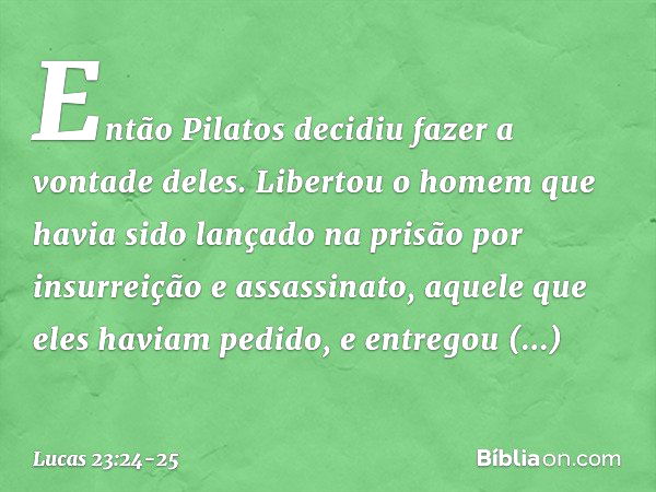 Então Pilatos decidiu fazer a vontade deles. Libertou o homem que havia sido lançado na prisão por insurreição e assassinato, aquele que eles haviam pedido, e e