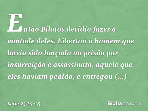 Então Pilatos decidiu fazer a vontade deles. Libertou o homem que havia sido lançado na prisão por insurreição e assassinato, aquele que eles haviam pedido, e e