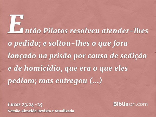 Então Pilatos resolveu atender-lhes o pedido;e soltou-lhes o que fora lançado na prisão por causa de sedição e de homicídio, que era o que eles pediam; mas entr