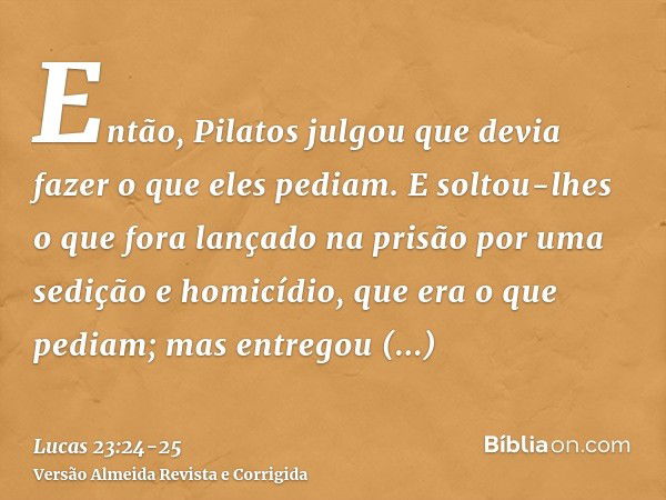 Então, Pilatos julgou que devia fazer o que eles pediam.E soltou-lhes o que fora lançado na prisão por uma sedição e homicídio, que era o que pediam; mas entreg