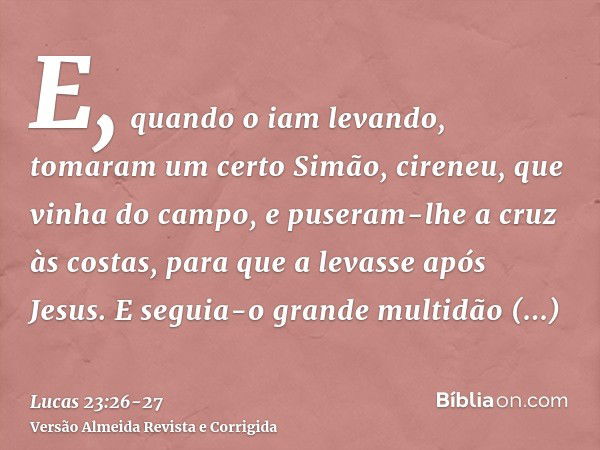 E, quando o iam levando, tomaram um certo Simão, cireneu, que vinha do campo, e puseram-lhe a cruz às costas, para que a levasse após Jesus.E seguia-o grande mu