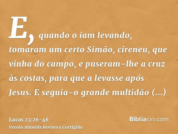 E, quando o iam levando, tomaram um certo Simão, cireneu, que vinha do campo, e puseram-lhe a cruz às costas, para que a levasse após Jesus.E seguia-o grande mu