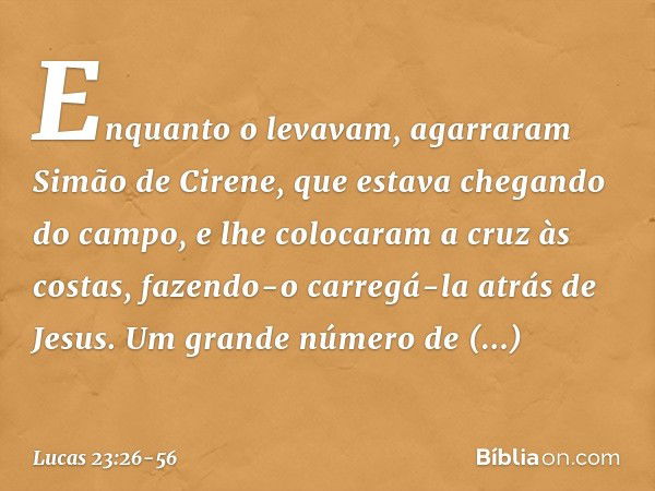 Enquanto o levavam, agarraram Simão de Cirene, que estava chegando do campo, e lhe colocaram a cruz às costas, fazendo-o carregá-la atrás de Jesus. Um grande nú