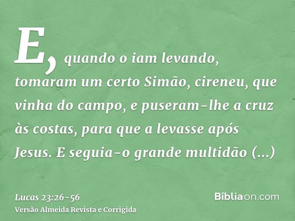 E, quando o iam levando, tomaram um certo Simão, cireneu, que vinha do campo, e puseram-lhe a cruz às costas, para que a levasse após Jesus.E seguia-o grande mu